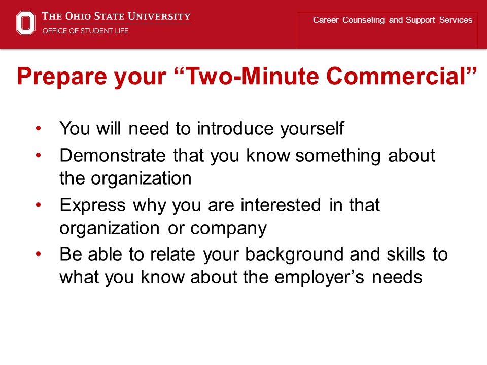 You will need to introduce yourself Demonstrate that you know something about the organization Express why you are interested in that organization or company Be able to relate your background and skills to what you know about the employer’s needs Career Counseling and Support Services Prepare your Two-Minute Commercial