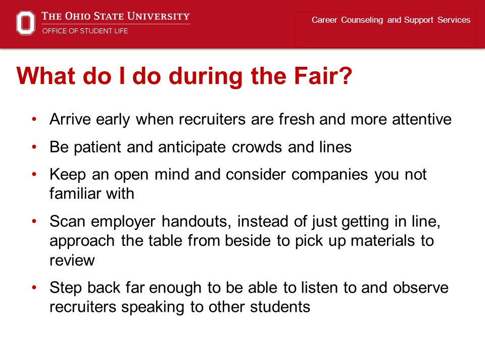 Arrive early when recruiters are fresh and more attentive Be patient and anticipate crowds and lines Keep an open mind and consider companies you not familiar with Scan employer handouts, instead of just getting in line, approach the table from beside to pick up materials to review Step back far enough to be able to listen to and observe recruiters speaking to other students Career Counseling and Support Services What do I do during the Fair