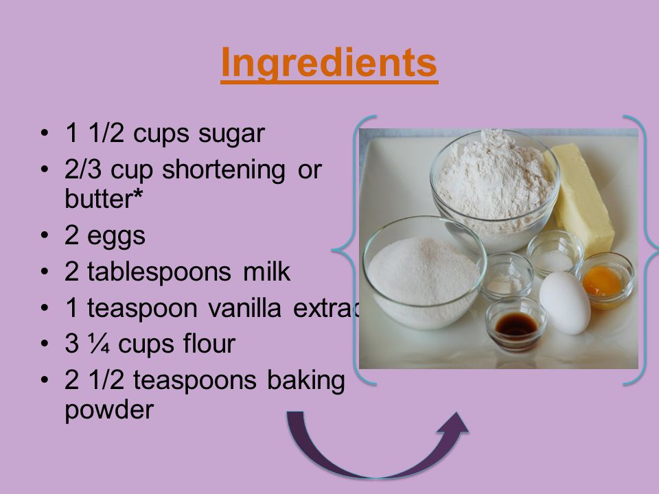 Ingredients 1 1/2 cups sugar 2/3 cup shortening or butter* 2 eggs 2 tablespoons milk 1 teaspoon vanilla extract 3 ¼ cups flour 2 1/2 teaspoons baking powder