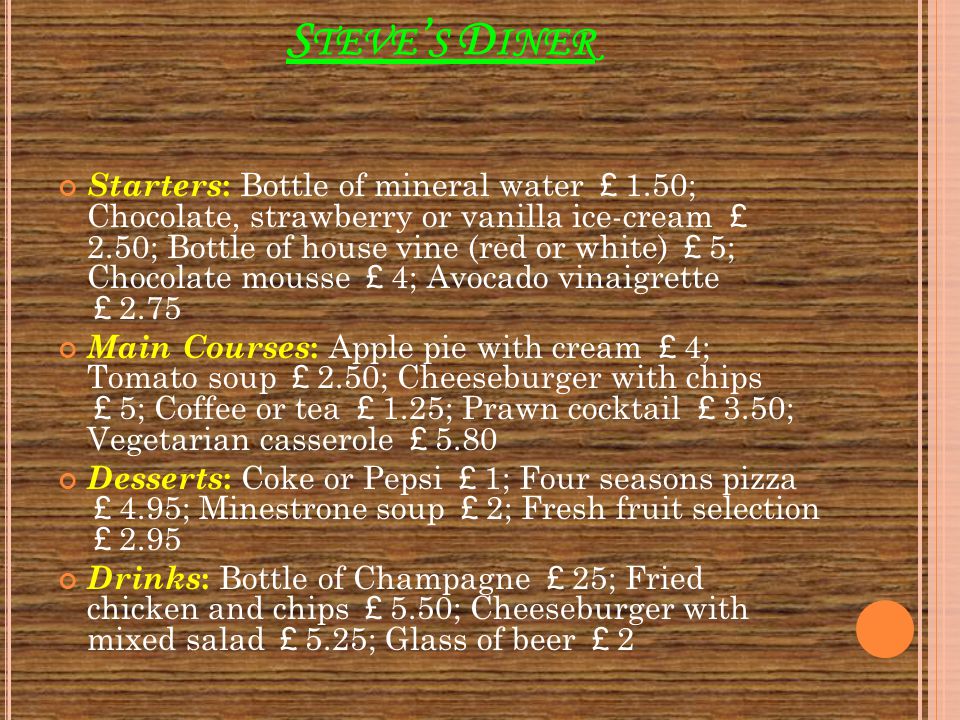 S TEVE ’ S D INER Starters : Bottle of mineral water ￡ 1.50; Chocolate, strawberry or vanilla ice-cream ￡ 2.50; Bottle of house vine (red or white) ￡ 5; Chocolate mousse ￡ 4; Avocado vinaigrette ￡ 2.75 Main Courses : Apple pie with cream ￡ 4; Tomato soup ￡ 2.50; Cheeseburger with chips ￡ 5; Coffee or tea ￡ 1.25; Prawn cocktail ￡ 3.50; Vegetarian casserole ￡ 5.80 Desserts : Coke or Pepsi ￡ 1; Four seasons pizza ￡ 4.95; Minestrone soup ￡ 2; Fresh fruit selection ￡ 2.95 Drinks : Bottle of Champagne ￡ 25; Fried chicken and chips ￡ 5.50; Cheeseburger with mixed salad ￡ 5.25; Glass of beer ￡ 2