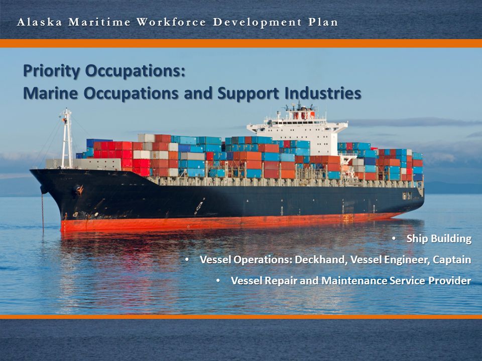 Alaska Maritime Workforce Development Plan Priority Occupations: Marine Occupations and Support Industries Ship Building Ship Building Vessel Operations: Deckhand, Vessel Engineer, Captain Vessel Operations: Deckhand, Vessel Engineer, Captain Vessel Repair and Maintenance Service Provider Vessel Repair and Maintenance Service Provider