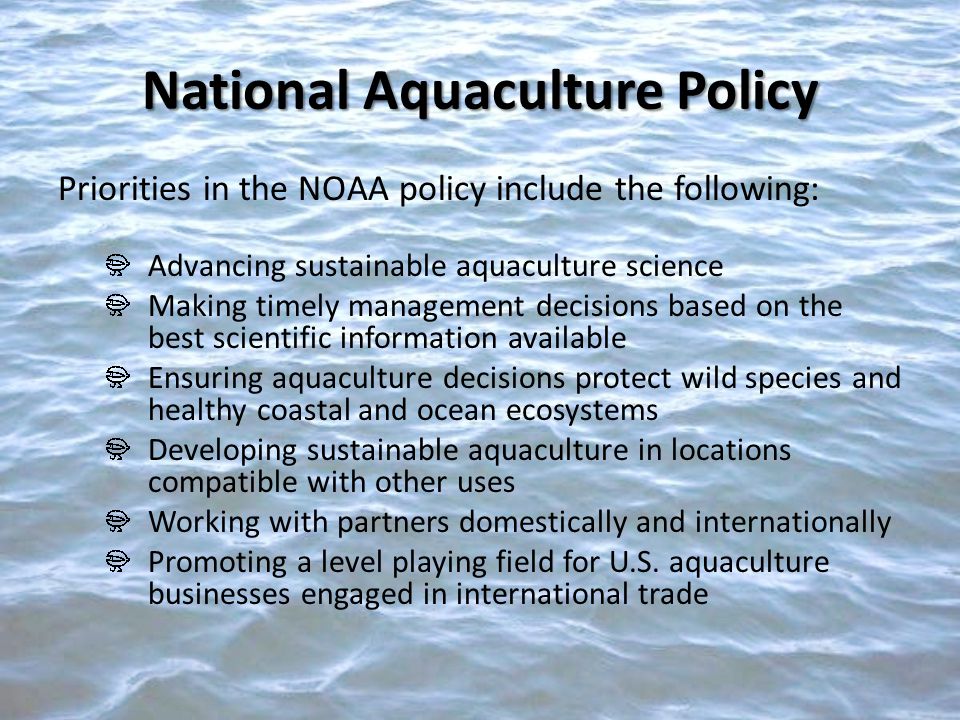 Priorities in the NOAA policy include the following: Advancing sustainable aquaculture science Making timely management decisions based on the best scientific information available Ensuring aquaculture decisions protect wild species and healthy coastal and ocean ecosystems Developing sustainable aquaculture in locations compatible with other uses Working with partners domestically and internationally Promoting a level playing field for U.S.