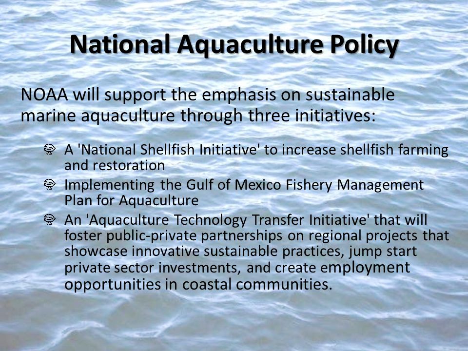 NOAA will support the emphasis on sustainable marine aquaculture through three initiatives: A National Shellfish Initiative to increase shellfish farming and restoration Implementing the Gulf of Mexico Fishery Management Plan for Aquaculture An Aquaculture Technology Transfer Initiative that will foster public-private partnerships on regional projects that showcase innovative sustainable practices, jump start private sector investments, and create e mployment opportunities in coastal communities.
