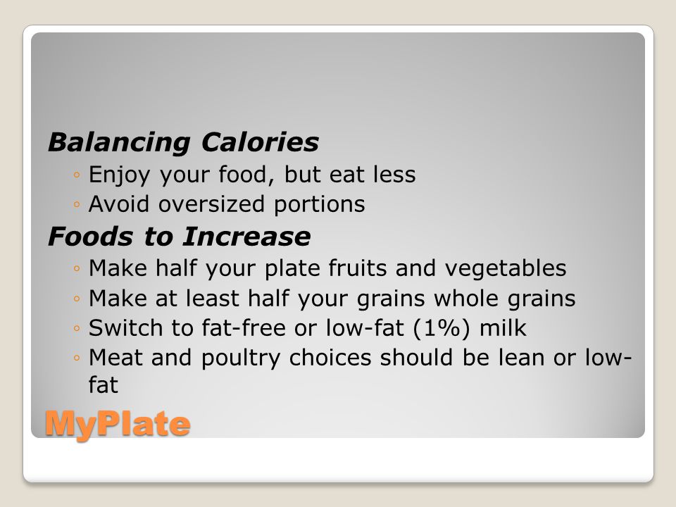 MyPlate Balancing Calories ◦Enjoy your food, but eat less ◦Avoid oversized portions Foods to Increase ◦Make half your plate fruits and vegetables ◦Make at least half your grains whole grains ◦Switch to fat-free or low-fat (1%) milk ◦Meat and poultry choices should be lean or low- fat