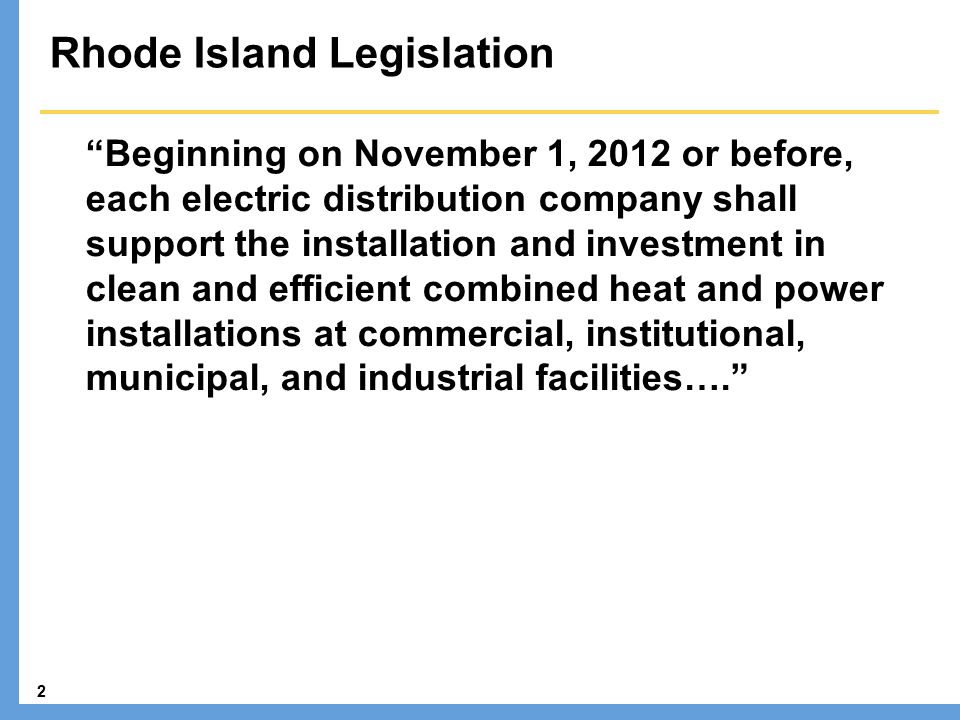2 Rhode Island Legislation Beginning on November 1, 2012 or before, each electric distribution company shall support the installation and investment in clean and efficient combined heat and power installations at commercial, institutional, municipal, and industrial facilities….
