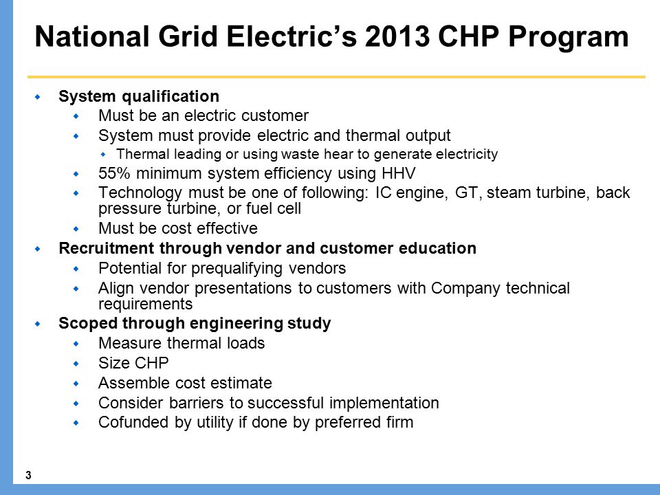 3 National Grid Electric’s 2013 CHP Program  System qualification  Must be an electric customer  System must provide electric and thermal output  Thermal leading or using waste hear to generate electricity  55% minimum system efficiency using HHV  Technology must be one of following: IC engine, GT, steam turbine, back pressure turbine, or fuel cell  Must be cost effective  Recruitment through vendor and customer education  Potential for prequalifying vendors  Align vendor presentations to customers with Company technical requirements  Scoped through engineering study  Measure thermal loads  Size CHP  Assemble cost estimate  Consider barriers to successful implementation  Cofunded by utility if done by preferred firm