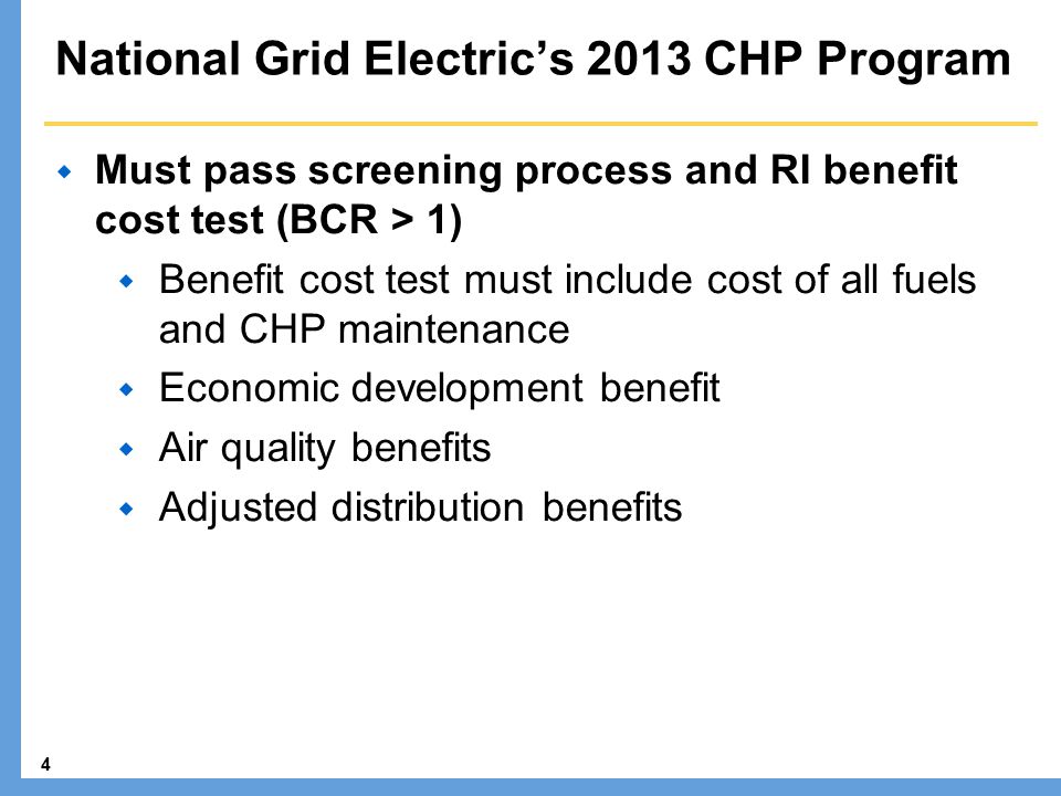 4 National Grid Electric’s 2013 CHP Program  Must pass screening process and RI benefit cost test (BCR > 1)  Benefit cost test must include cost of all fuels and CHP maintenance  Economic development benefit  Air quality benefits  Adjusted distribution benefits