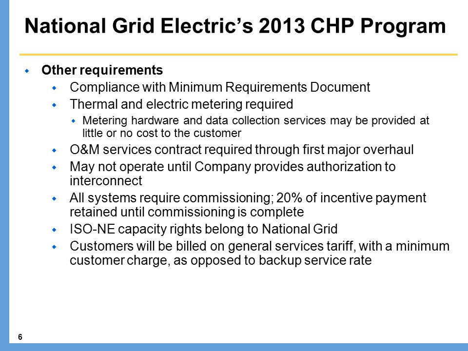 6 National Grid Electric’s 2013 CHP Program  Other requirements  Compliance with Minimum Requirements Document  Thermal and electric metering required  Metering hardware and data collection services may be provided at little or no cost to the customer  O&M services contract required through first major overhaul  May not operate until Company provides authorization to interconnect  All systems require commissioning; 20% of incentive payment retained until commissioning is complete  ISO-NE capacity rights belong to National Grid  Customers will be billed on general services tariff, with a minimum customer charge, as opposed to backup service rate