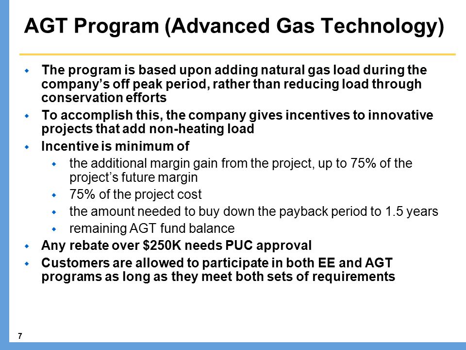 7 AGT Program (Advanced Gas Technology)  The program is based upon adding natural gas load during the company’s off peak period, rather than reducing load through conservation efforts  To accomplish this, the company gives incentives to innovative projects that add non-heating load  Incentive is minimum of  the additional margin gain from the project, up to 75% of the project’s future margin  75% of the project cost  the amount needed to buy down the payback period to 1.5 years  remaining AGT fund balance  Any rebate over $250K needs PUC approval  Customers are allowed to participate in both EE and AGT programs as long as they meet both sets of requirements