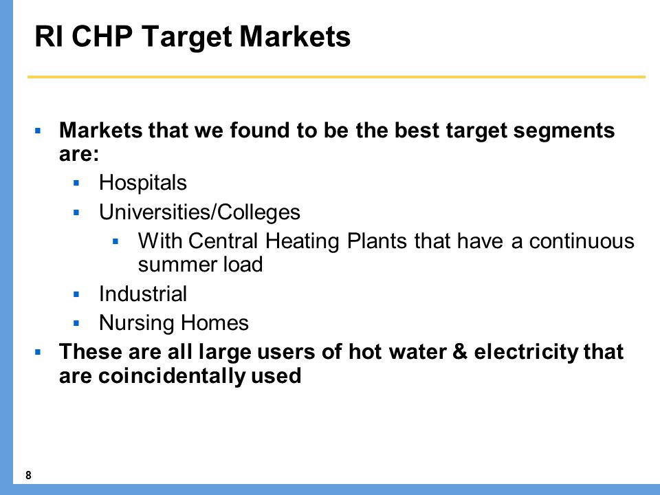 8 RI CHP Target Markets  Markets that we found to be the best target segments are:  Hospitals  Universities/Colleges  With Central Heating Plants that have a continuous summer load  Industrial  Nursing Homes  These are all large users of hot water & electricity that are coincidentally used