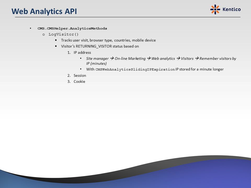 Web Analytics API CMS.CMSHelper.AnalyticsMethods oLogVisitor()  Tracks user visit, browser type, countries, mobile device  Visitor’s RETURNING_VISITOR status based on 1.IP address Site manager  On-line Marketing  Web analytics  Visitors  Remember visitors by IP (minutes) With CMSWebAnalyticsSlidingIPExpiration IP stored for a minute longer 2.Session 3.Cookie