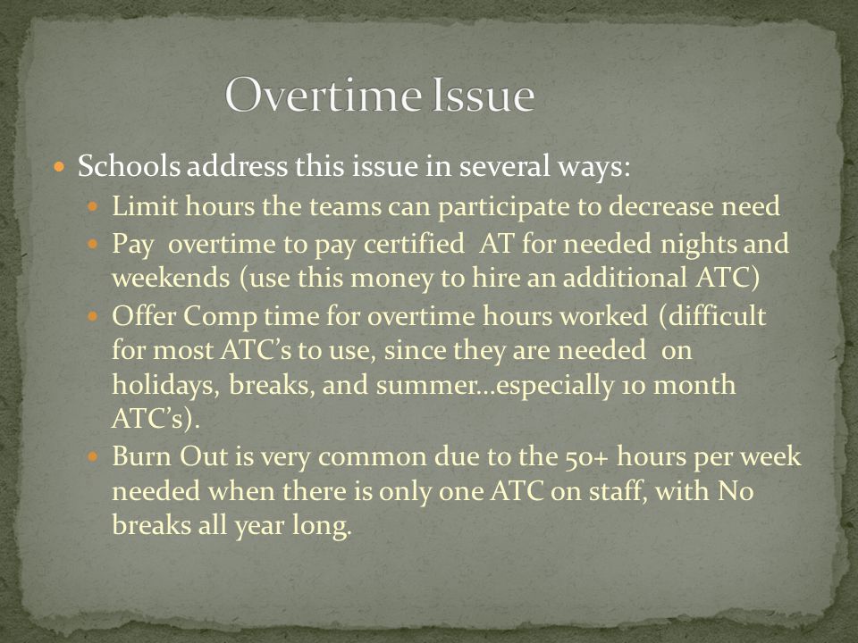Schools address this issue in several ways: Limit hours the teams can participate to decrease need Pay overtime to pay certified AT for needed nights and weekends (use this money to hire an additional ATC) Offer Comp time for overtime hours worked (difficult for most ATC’s to use, since they are needed on holidays, breaks, and summer…especially 10 month ATC’s).