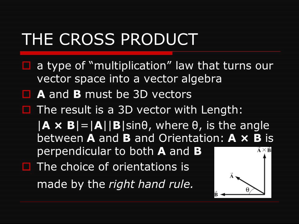 THE CROSS PRODUCT  a type of multiplication law that turns our vector space into a vector algebra  A and B must be 3D vectors  The result is a 3D vector with Length: |A × B|=|A||B|sinθ, where θ, is the angle between A and B and Orientation: A × B is perpendicular to both A and B  The choice of orientations is made by the right hand rule.