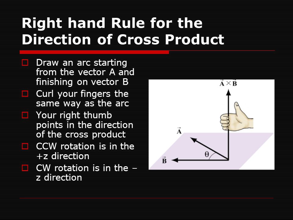 Right hand Rule for the Direction of Cross Product  Draw an arc starting from the vector A and finishing on vector B  Curl your fingers the same way as the arc  Your right thumb points in the direction of the cross product  CCW rotation is in the +z direction  CW rotation is in the – z direction