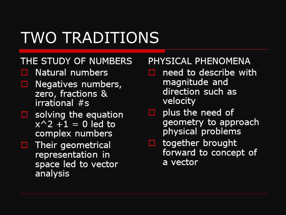 TWO TRADITIONS THE STUDY OF NUMBERS  Natural numbers  Negatives numbers, zero, fractions & irrational #s  solving the equation x^2 +1 = 0 led to complex numbers  Their geometrical representation in space led to vector analysis PHYSICAL PHENOMENA  need to describe with magnitude and direction such as velocity  plus the need of geometry to approach physical problems  together brought forward to concept of a vector