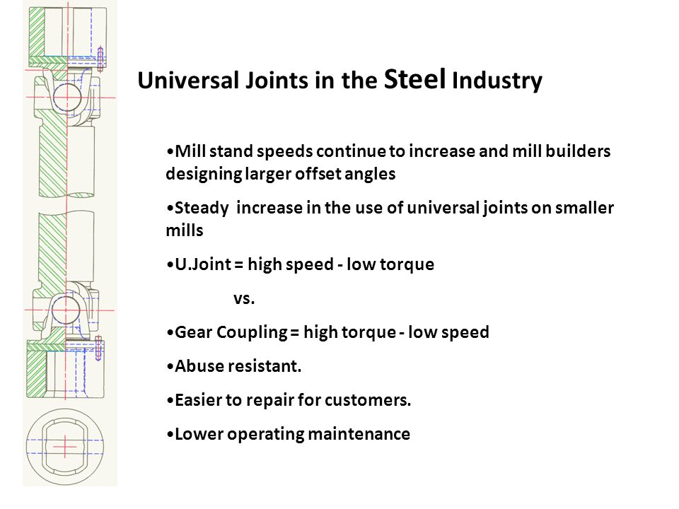 Universal Joints in the Steel Industry Mill stand speeds continue to increase and mill builders designing larger offset angles Steady increase in the use of universal joints on smaller mills U.Joint = high speed - low torque vs.