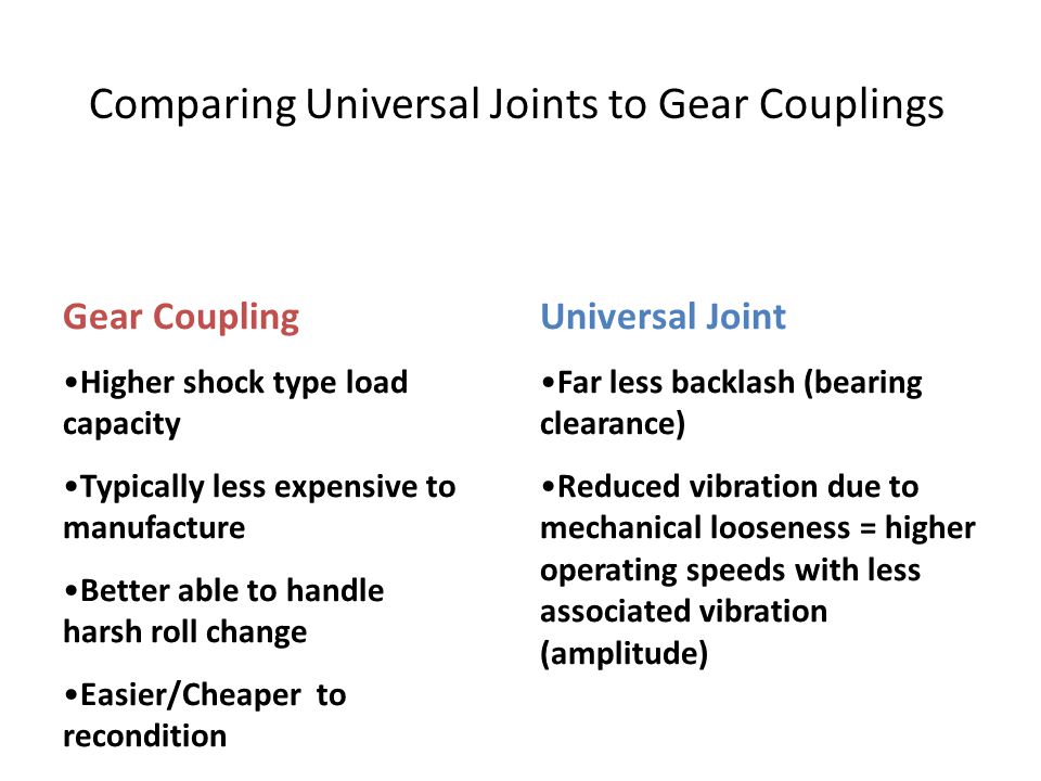 Comparing Universal Joints to Gear Couplings Gear Coupling Higher shock type load capacity Typically less expensive to manufacture Better able to handle harsh roll change Easier/Cheaper to recondition Universal Joint Far less backlash (bearing clearance) Reduced vibration due to mechanical looseness = higher operating speeds with less associated vibration (amplitude)