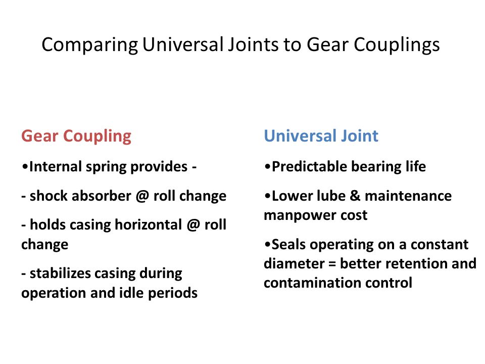Comparing Universal Joints to Gear Couplings Gear Coupling Internal spring provides - - shock roll change - holds casing roll change - stabilizes casing during operation and idle periods Universal Joint Predictable bearing life Lower lube & maintenance manpower cost Seals operating on a constant diameter = better retention and contamination control