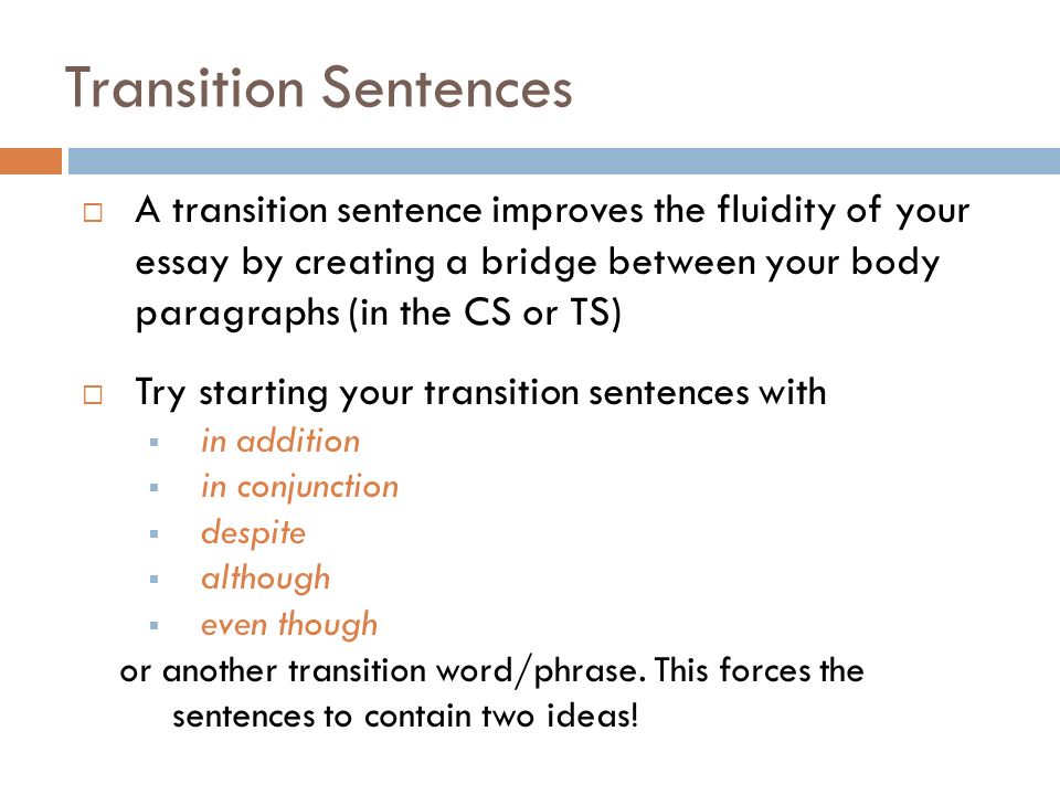 Transition Sentences  A transition sentence improves the fluidity of your essay by creating a bridge between your body paragraphs (in the CS or TS)  Try starting your transition sentences with  in addition  in conjunction  despite  although  even though or another transition word/phrase.