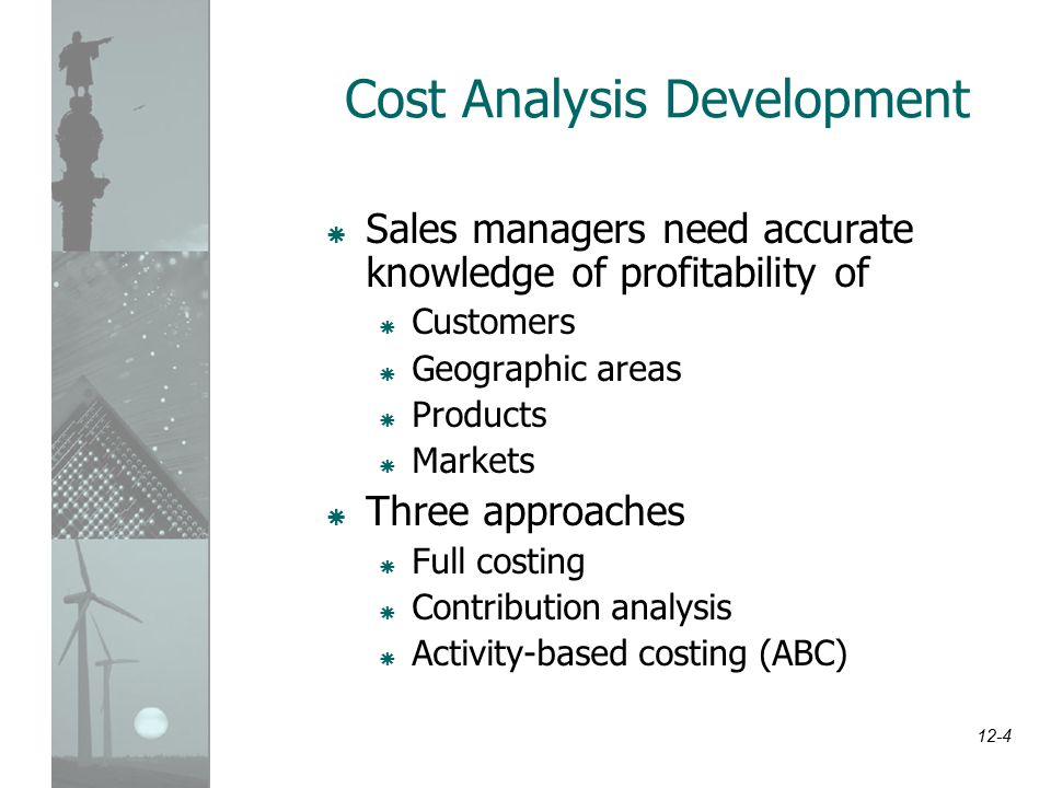 12-4 Cost Analysis Development  Sales managers need accurate knowledge of profitability of  Customers  Geographic areas  Products  Markets  Three approaches  Full costing  Contribution analysis  Activity-based costing (ABC)