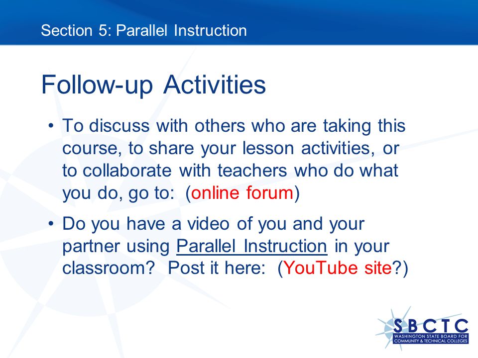 Follow-up Activities To discuss with others who are taking this course, to share your lesson activities, or to collaborate with teachers who do what you do, go to: (online forum) Do you have a video of you and your partner using Parallel Instruction in your classroom.