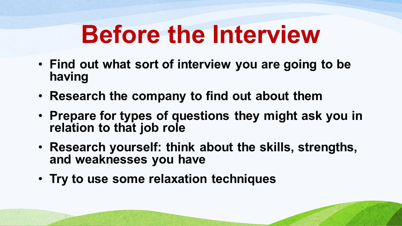 Before the Interview Find out what sort of interview you are going to be having Research the company to find out about them Prepare for types of questions they might ask you in relation to that job role Research yourself: think about the skills, strengths, and weaknesses you have Try to use some relaxation techniques