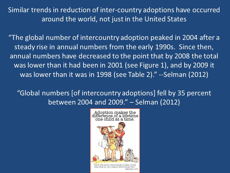 Similar trends in reduction of inter-country adoptions have occurred around the world, not just in the United States The global number of intercountry adoption peaked in 2004 after a steady rise in annual numbers from the early 1990s.