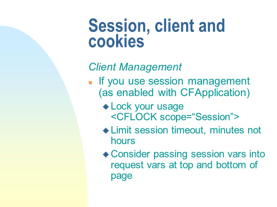 Session, client and cookies Client Management n If you use session management (as enabled with CFApplication) u Lock your usage u Limit session timeout, minutes not hours u Consider passing session vars into request vars at top and bottom of page