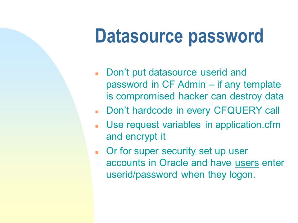 Datasource password n Don’t put datasource userid and password in CF Admin – if any template is compromised hacker can destroy data n Don’t hardcode in every CFQUERY call n Use request variables in application.cfm and encrypt it n Or for super security set up user accounts in Oracle and have users enter userid/password when they logon.