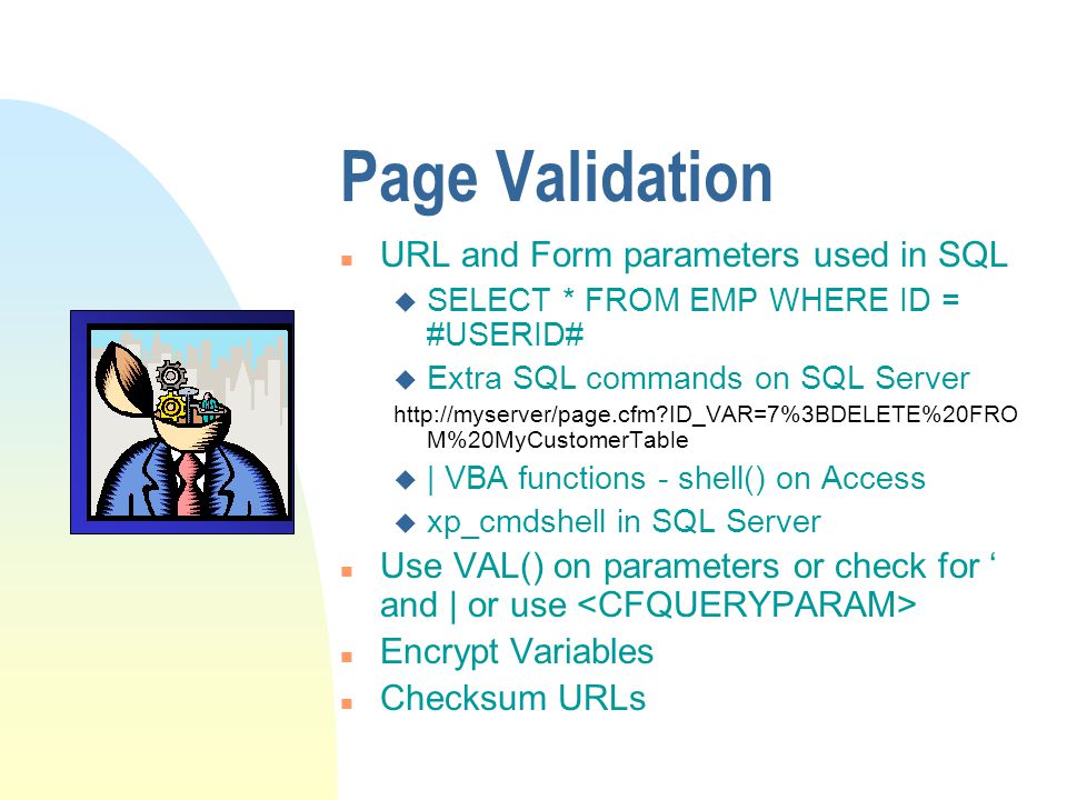 Page Validation n URL and Form parameters used in SQL u SELECT * FROM EMP WHERE ID = #USERID# u Extra SQL commands on SQL Server   ID_VAR=7%3BDELETE%20FRO M%20MyCustomerTable u | VBA functions - shell() on Access u xp_cmdshell in SQL Server n Use VAL() on parameters or check for ‘ and | or use n Encrypt Variables n Checksum URLs