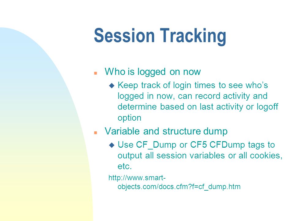 Session Tracking n Who is logged on now u Keep track of login times to see who’s logged in now, can record activity and determine based on last activity or logoff option n Variable and structure dump u Use CF_Dump or CF5 CFDump tags to output all session variables or all cookies, etc.
