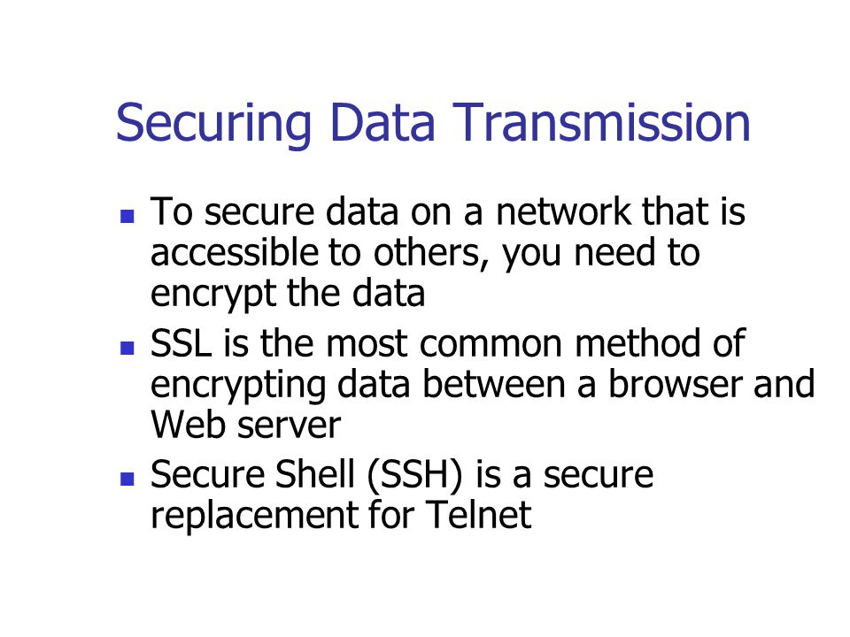 Securing Data Transmission To secure data on a network that is accessible to others, you need to encrypt the data SSL is the most common method of encrypting data between a browser and Web server Secure Shell (SSH) is a secure replacement for Telnet