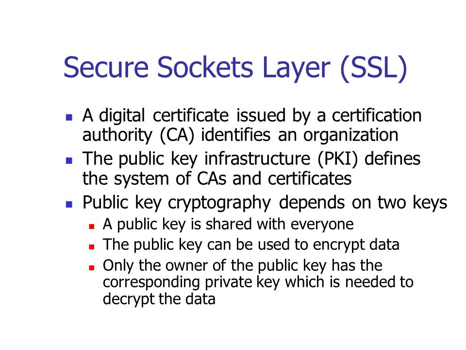 Secure Sockets Layer (SSL) A digital certificate issued by a certification authority (CA) identifies an organization The public key infrastructure (PKI) defines the system of CAs and certificates Public key cryptography depends on two keys A public key is shared with everyone The public key can be used to encrypt data Only the owner of the public key has the corresponding private key which is needed to decrypt the data