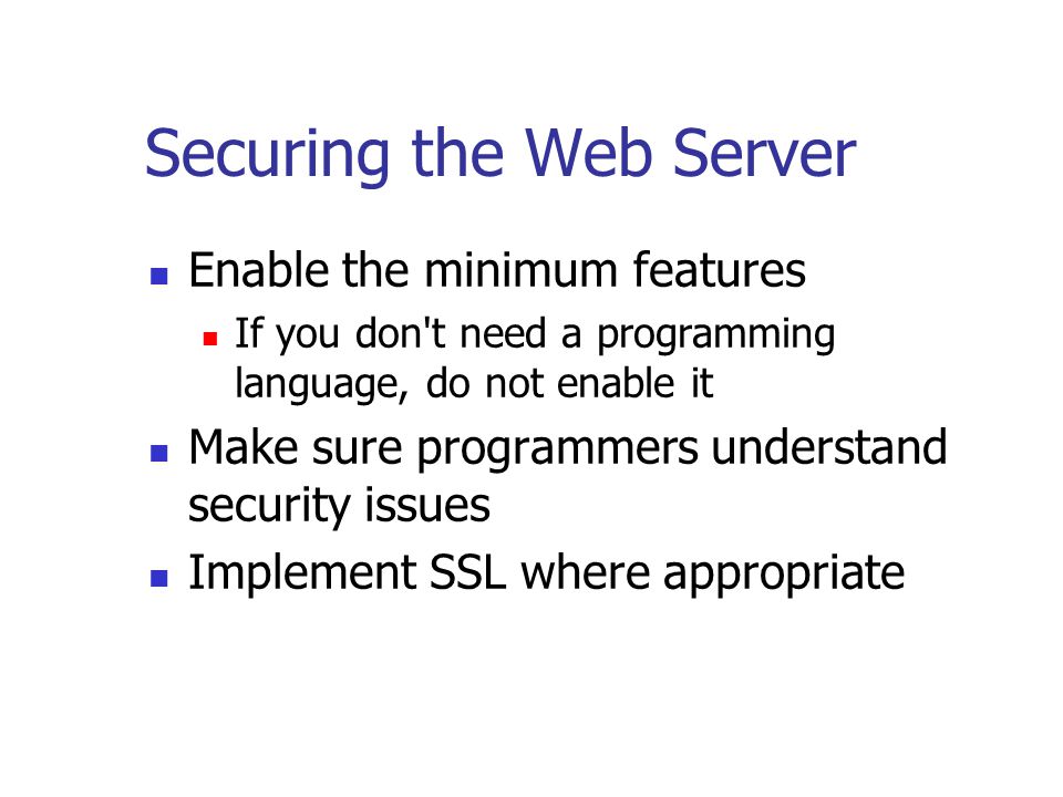 Securing the Web Server Enable the minimum features If you don t need a programming language, do not enable it Make sure programmers understand security issues Implement SSL where appropriate