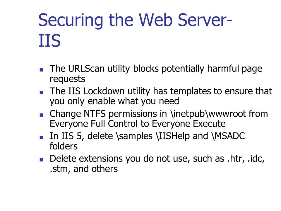 Securing the Web Server- IIS The URLScan utility blocks potentially harmful page requests The IIS Lockdown utility has templates to ensure that you only enable what you need Change NTFS permissions in \inetpub\wwwroot from Everyone Full Control to Everyone Execute In IIS 5, delete \samples \IISHelp and \MSADC folders Delete extensions you do not use, such as.htr,.idc,.stm, and others