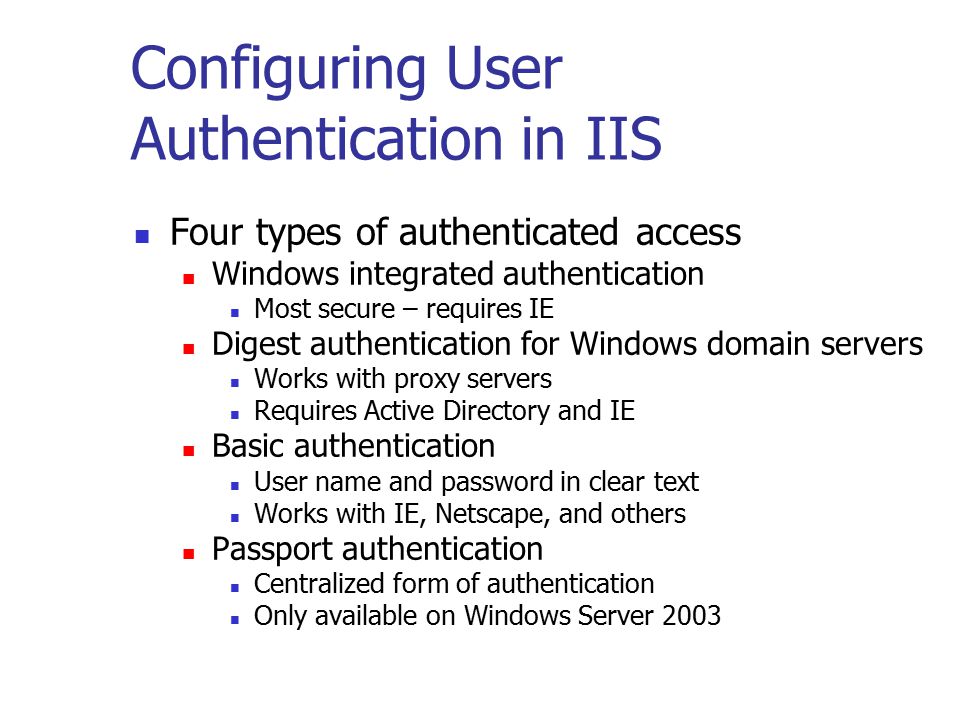 Configuring User Authentication in IIS Four types of authenticated access Windows integrated authentication Most secure – requires IE Digest authentication for Windows domain servers Works with proxy servers Requires Active Directory and IE Basic authentication User name and password in clear text Works with IE, Netscape, and others Passport authentication Centralized form of authentication Only available on Windows Server 2003
