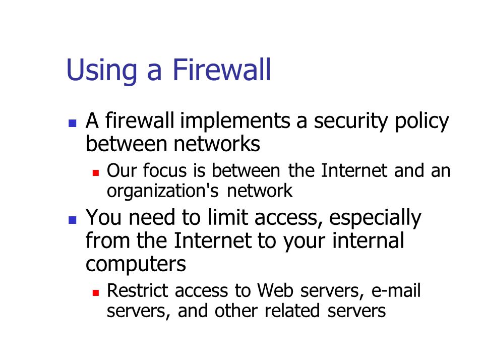 Using a Firewall A firewall implements a security policy between networks Our focus is between the Internet and an organization s network You need to limit access, especially from the Internet to your internal computers Restrict access to Web servers,  servers, and other related servers