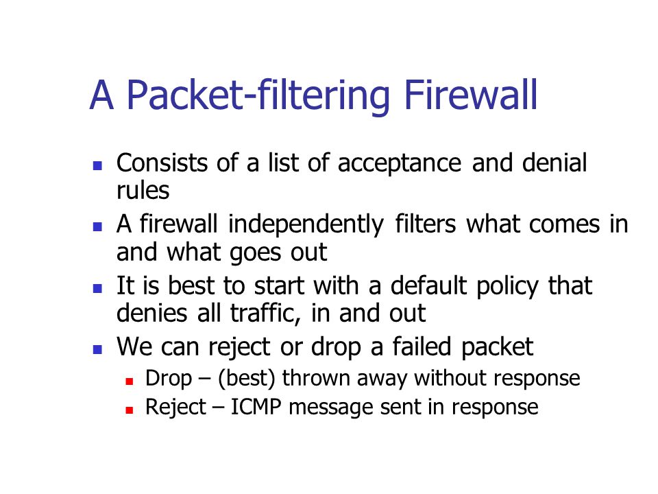 A Packet-filtering Firewall Consists of a list of acceptance and denial rules A firewall independently filters what comes in and what goes out It is best to start with a default policy that denies all traffic, in and out We can reject or drop a failed packet Drop – (best) thrown away without response Reject – ICMP message sent in response