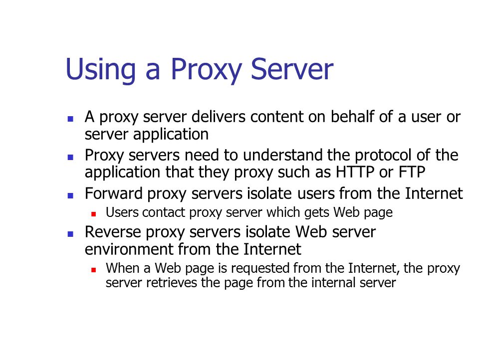 Using a Proxy Server A proxy server delivers content on behalf of a user or server application Proxy servers need to understand the protocol of the application that they proxy such as HTTP or FTP Forward proxy servers isolate users from the Internet Users contact proxy server which gets Web page Reverse proxy servers isolate Web server environment from the Internet When a Web page is requested from the Internet, the proxy server retrieves the page from the internal server