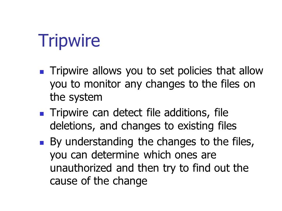 Tripwire Tripwire allows you to set policies that allow you to monitor any changes to the files on the system Tripwire can detect file additions, file deletions, and changes to existing files By understanding the changes to the files, you can determine which ones are unauthorized and then try to find out the cause of the change