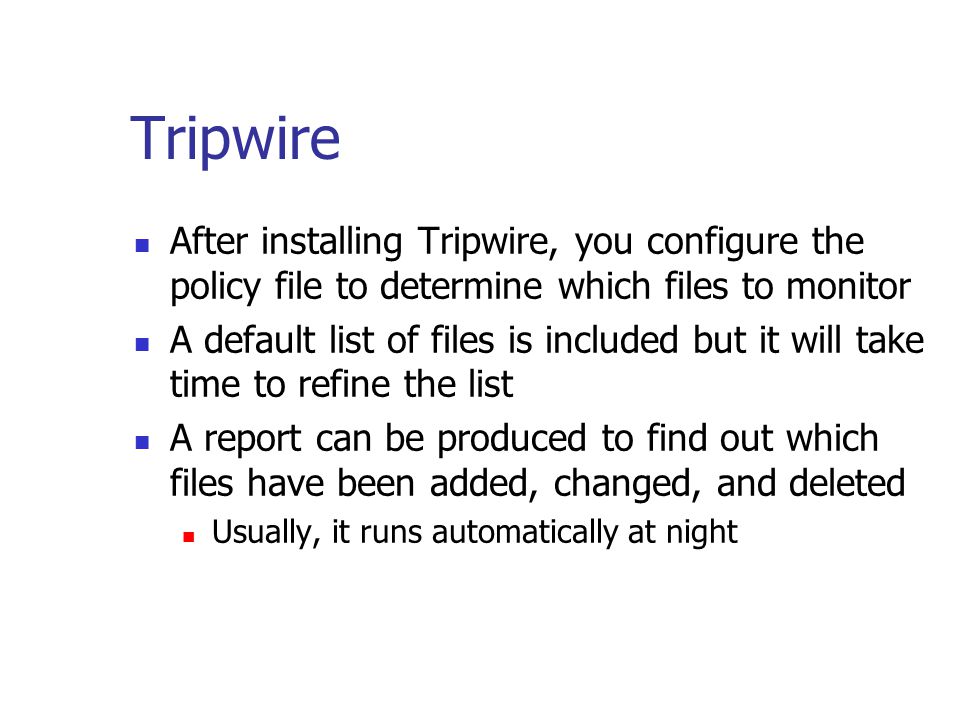 Tripwire After installing Tripwire, you configure the policy file to determine which files to monitor A default list of files is included but it will take time to refine the list A report can be produced to find out which files have been added, changed, and deleted Usually, it runs automatically at night