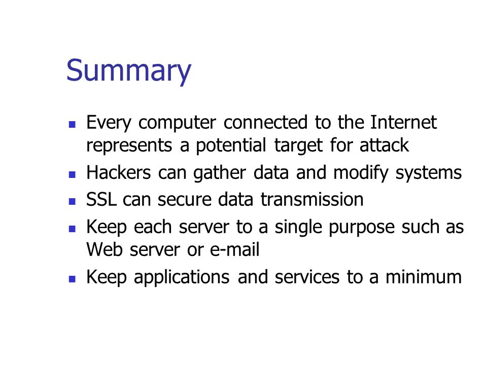 Summary Every computer connected to the Internet represents a potential target for attack Hackers can gather data and modify systems SSL can secure data transmission Keep each server to a single purpose such as Web server or  Keep applications and services to a minimum