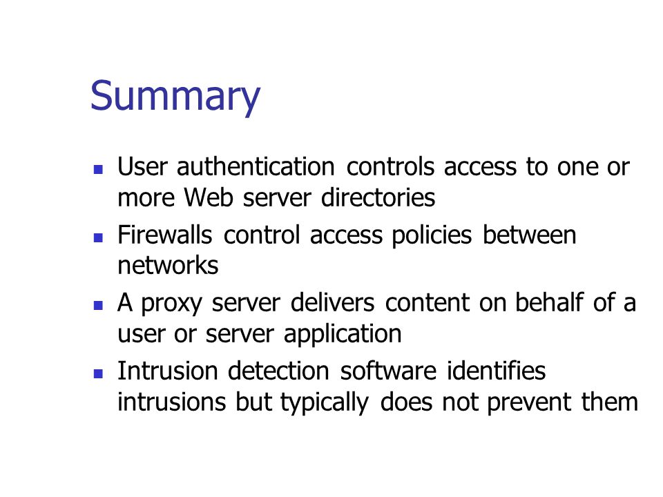 Summary User authentication controls access to one or more Web server directories Firewalls control access policies between networks A proxy server delivers content on behalf of a user or server application Intrusion detection software identifies intrusions but typically does not prevent them