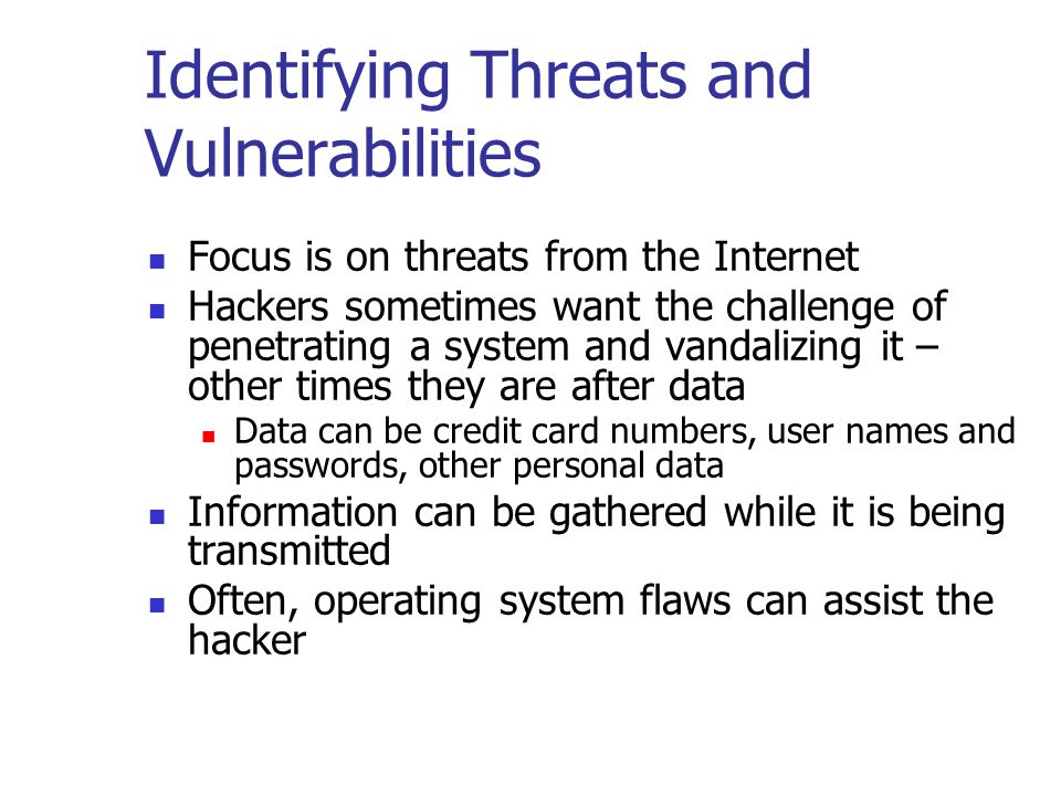 Identifying Threats and Vulnerabilities Focus is on threats from the Internet Hackers sometimes want the challenge of penetrating a system and vandalizing it – other times they are after data Data can be credit card numbers, user names and passwords, other personal data Information can be gathered while it is being transmitted Often, operating system flaws can assist the hacker