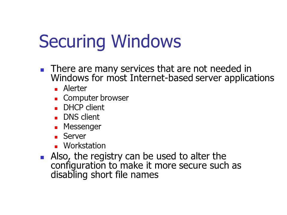 Securing Windows There are many services that are not needed in Windows for most Internet-based server applications Alerter Computer browser DHCP client DNS client Messenger Server Workstation Also, the registry can be used to alter the configuration to make it more secure such as disabling short file names