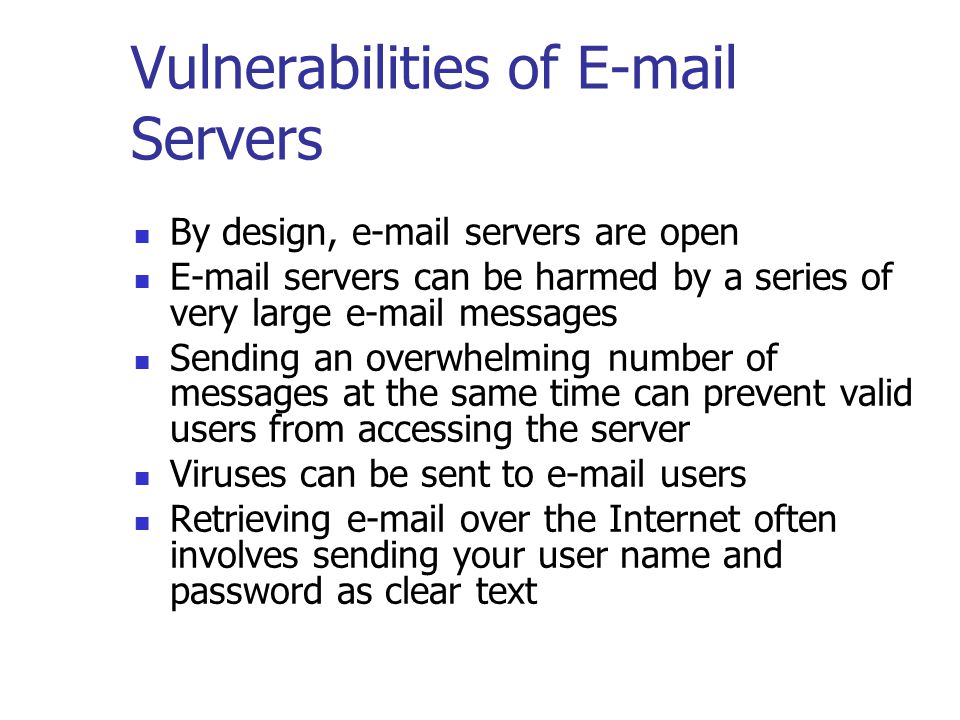 Vulnerabilities of  Servers By design,  servers are open  servers can be harmed by a series of very large  messages Sending an overwhelming number of messages at the same time can prevent valid users from accessing the server Viruses can be sent to  users Retrieving  over the Internet often involves sending your user name and password as clear text