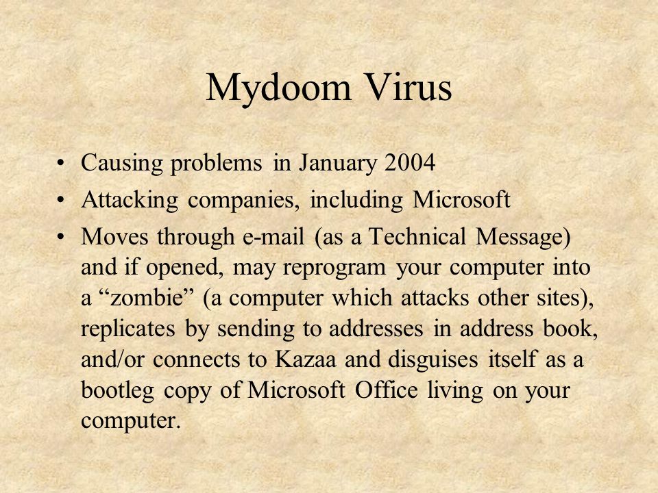 Mydoom Virus Causing problems in January 2004 Attacking companies, including Microsoft Moves through  (as a Technical Message) and if opened, may reprogram your computer into a zombie (a computer which attacks other sites), replicates by sending to addresses in address book, and/or connects to Kazaa and disguises itself as a bootleg copy of Microsoft Office living on your computer.