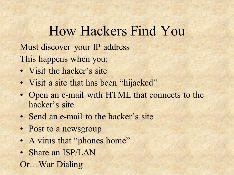 How Hackers Find You Must discover your IP address This happens when you: Visit the hacker’s site Visit a site that has been hijacked Open an  with HTML that connects to the hacker’s site.