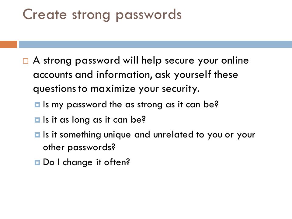 Create strong passwords  A strong password will help secure your online accounts and information, ask yourself these questions to maximize your security.