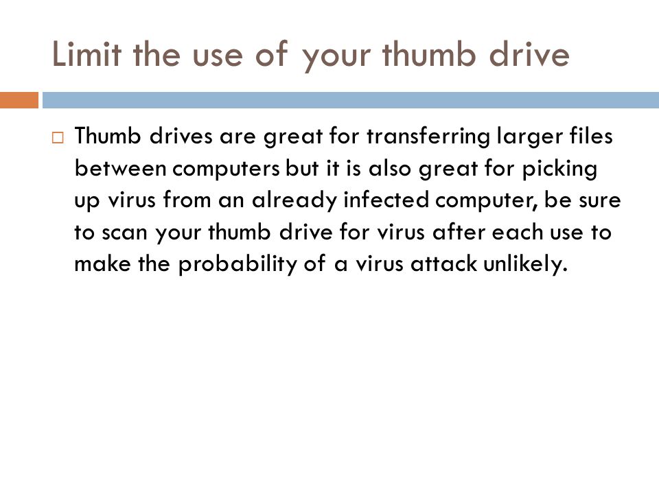 Limit the use of your thumb drive  Thumb drives are great for transferring larger files between computers but it is also great for picking up virus from an already infected computer, be sure to scan your thumb drive for virus after each use to make the probability of a virus attack unlikely.